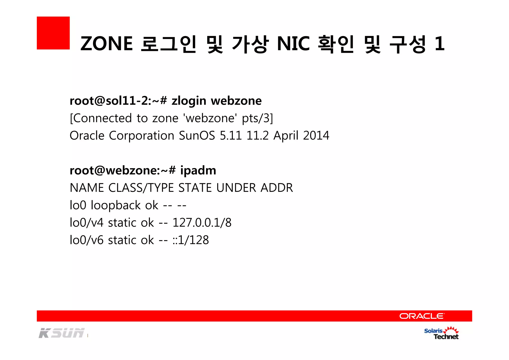 ZONE 로그인 및 가상 NIC 확인 및 구성 1
root@sol11-2:~# zlogin webzone
[Connected to zone 'webzone' pts/3]
Oracle Corporation SunOS 5.11 11.2 April 2014
root@webzone:~# ipadm
NAME CLASS/TYPE STATE UNDER ADDR
lo0 loopback ok -- --
lo0/v4 static ok -- 127.0.0.1/8
lo0/v6 static ok -- ::1/128
 