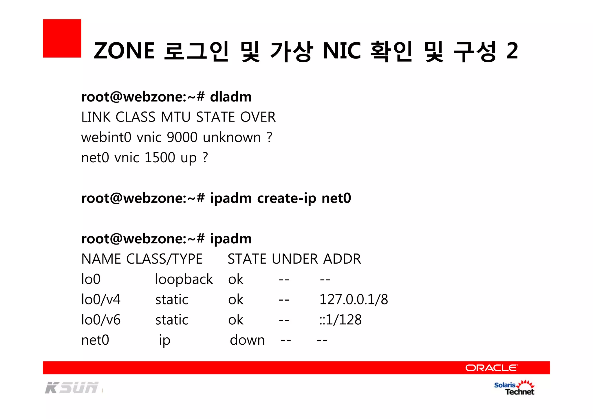 ZONE 로그인 및 가상 NIC 확인 및 구성 2
root@webzone:~# dladm
LINK CLASS MTU STATE OVER
webint0 vnic 9000 unknown ?
net0 vnic 1500 up ?
root@webzone:~# ipadm create-ip net0
root@webzone:~# ipadm
NAME CLASS/TYPE STATE UNDER ADDR
lo0 loopback ok -- --
lo0/v4 static ok -- 127.0.0.1/8
lo0/v6 static ok -- ::1/128
net0 ip down -- --
 