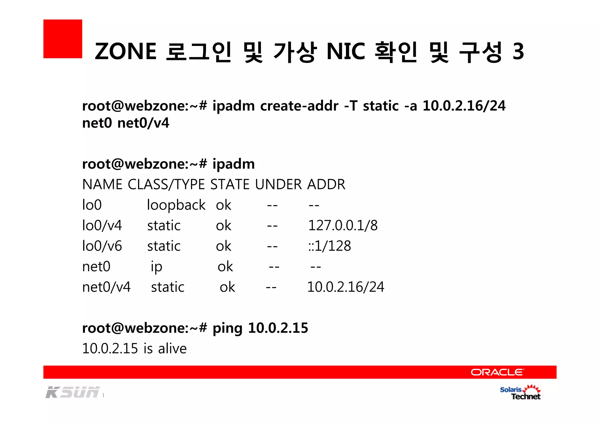 ZONE 로그인 및 가상 NIC 확인 및 구성 3
root@webzone:~# ipadm create-addr -T static -a 10.0.2.16/24
net0 net0/v4
root@webzone:~# ipadm
NAME CLASS/TYPE STATE UNDER ADDR
lo0 loopback ok -- --
lo0/v4 static ok -- 127.0.0.1/8
lo0/v6 static ok -- ::1/128
net0 ip ok -- --
net0/v4 static ok -- 10.0.2.16/24
root@webzone:~# ping 10.0.2.15
10.0.2.15 is alive
 