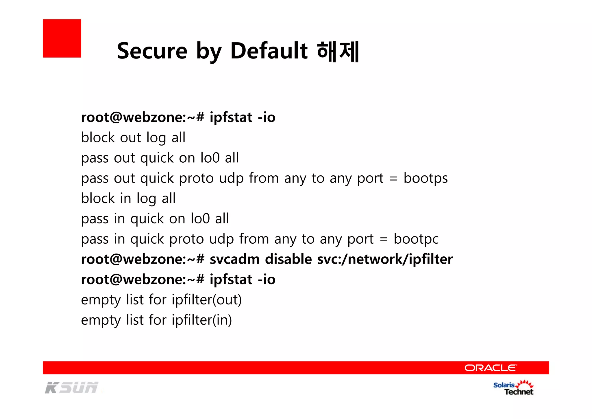Secure by Default 해제
root@webzone:~# ipfstat -io
block out log all
pass out quick on lo0 all
pass out quick proto udp from any to any port = bootps
block in log all
pass in quick on lo0 all
pass in quick proto udp from any to any port = bootpc
root@webzone:~# svcadm disable svc:/network/ipfilter
root@webzone:~# ipfstat -io
empty list for ipfilter(out)
empty list for ipfilter(in)
 