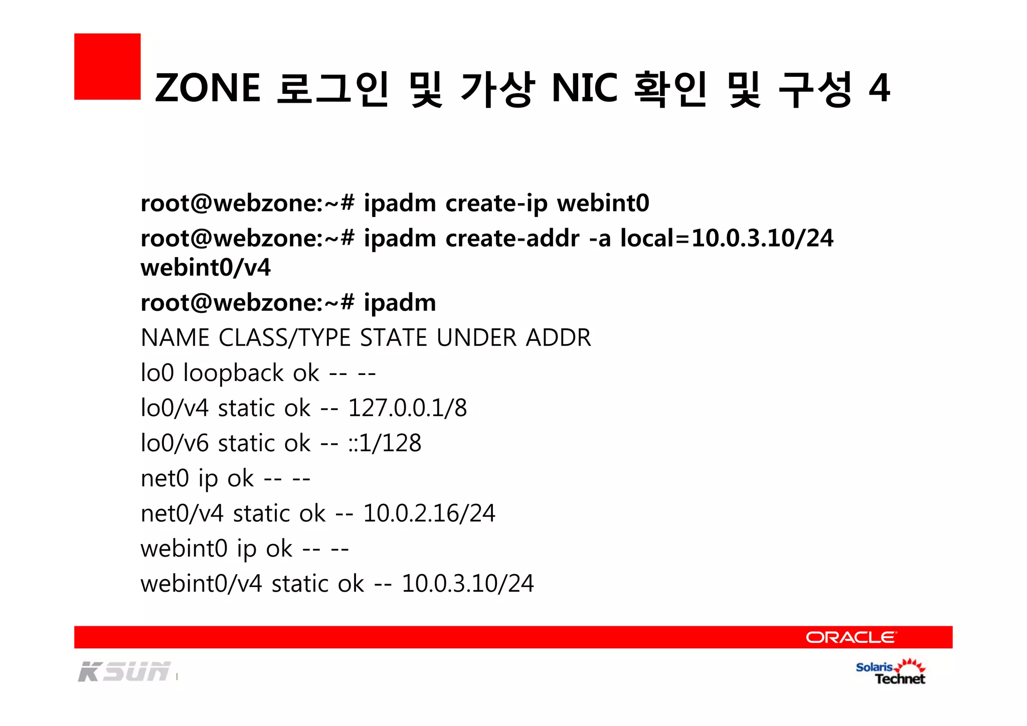ZONE 로그인 및 가상 NIC 확인 및 구성 4
root@webzone:~# ipadm create-ip webint0
root@webzone:~# ipadm create-addr -a local=10.0.3.10/24
webint0/v4
root@webzone:~# ipadm
NAME CLASS/TYPE STATE UNDER ADDR
lo0 loopback ok -- --
lo0/v4 static ok -- 127.0.0.1/8
lo0/v6 static ok -- ::1/128
net0 ip ok -- --
net0/v4 static ok -- 10.0.2.16/24
webint0 ip ok -- --
webint0/v4 static ok -- 10.0.3.10/24
 