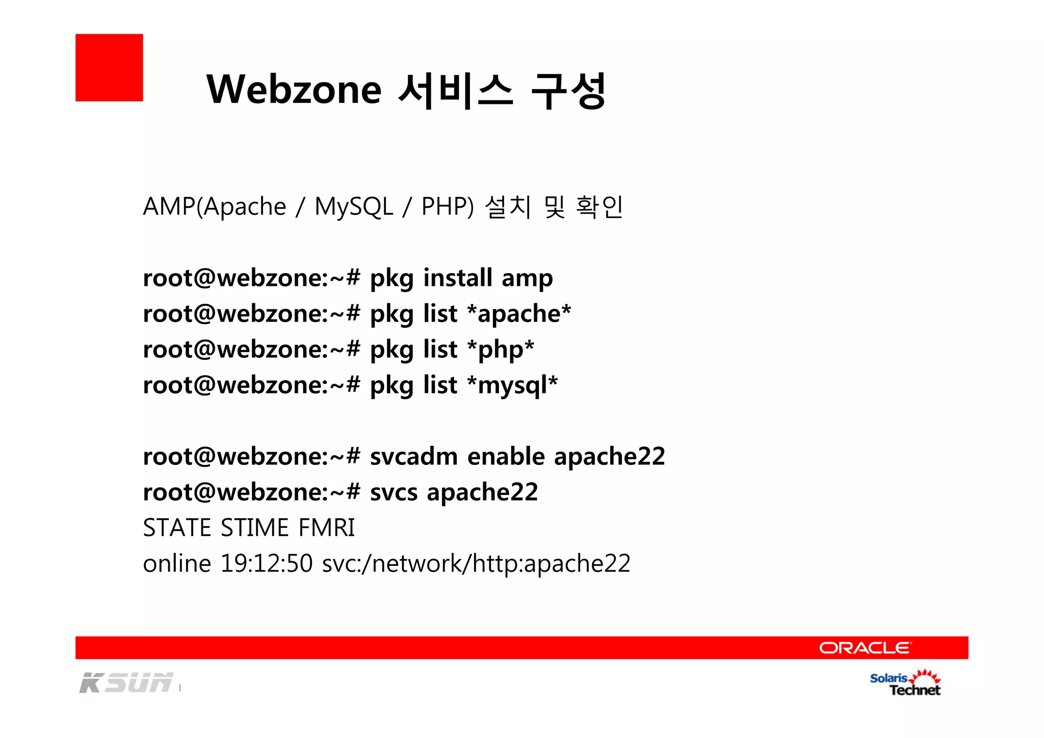 Webzone 서비스 구성
AMP(Apache / MySQL / PHP) 설치 및 확인
root@webzone:~# pkg install amp
root@webzone:~# pkg list *apache*
root@webzone:~# pkg list *php*
root@webzone:~# pkg list *mysql*
root@webzone:~# svcadm enable apache22
root@webzone:~# svcs apache22
STATE STIME FMRI
online 19:12:50 svc:/network/http:apache22
 