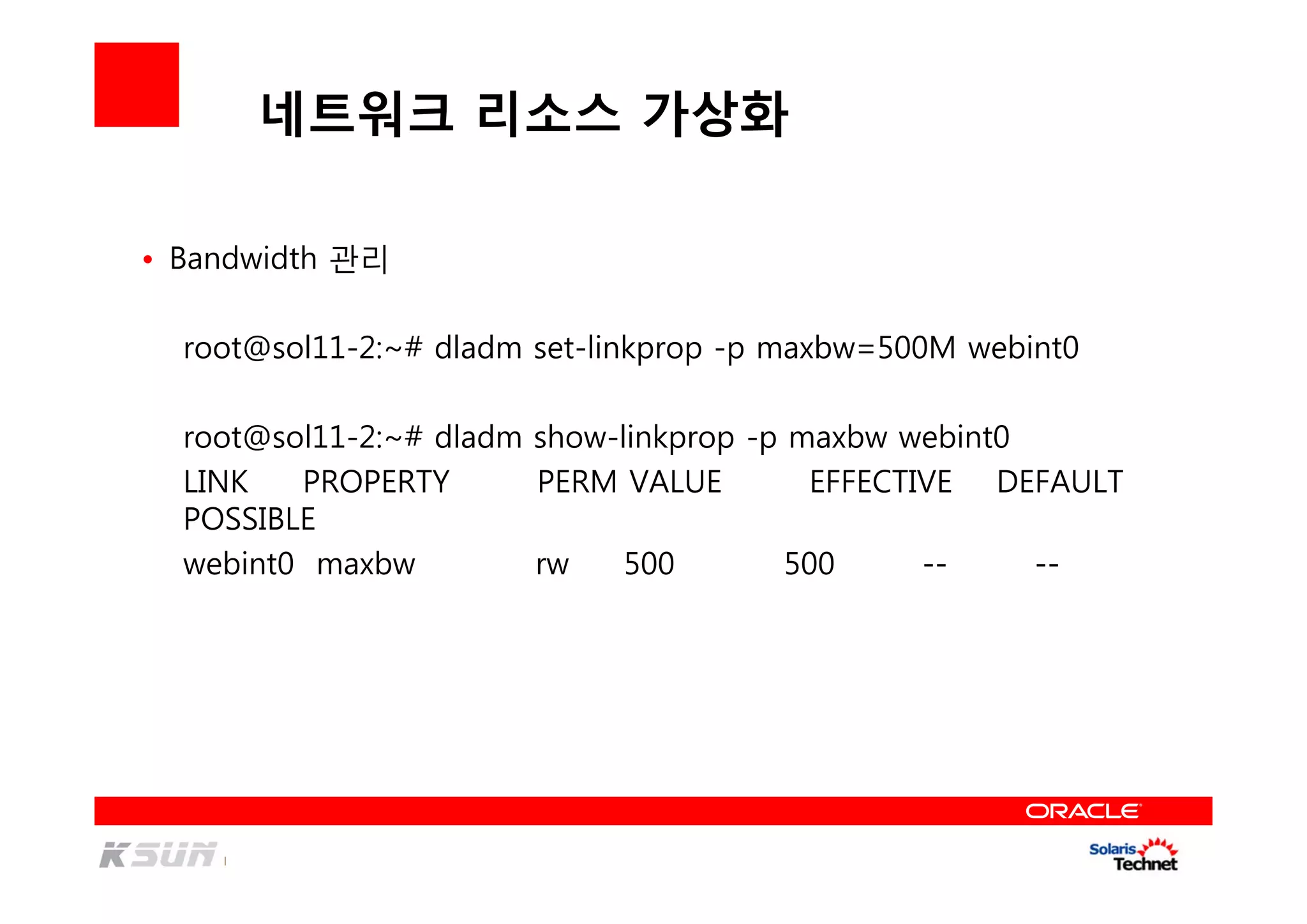 네트워크 리소스 가상화
• Bandwidth 관리
root@sol11-2:~# dladm set-linkprop -p maxbw=500M webint0
root@sol11-2:~# dladm show-linkprop -p maxbw webint0
LINK PROPERTY PERM VALUE EFFECTIVE DEFAULT
POSSIBLE
webint0 maxbw rw 500 500 -- --
 
