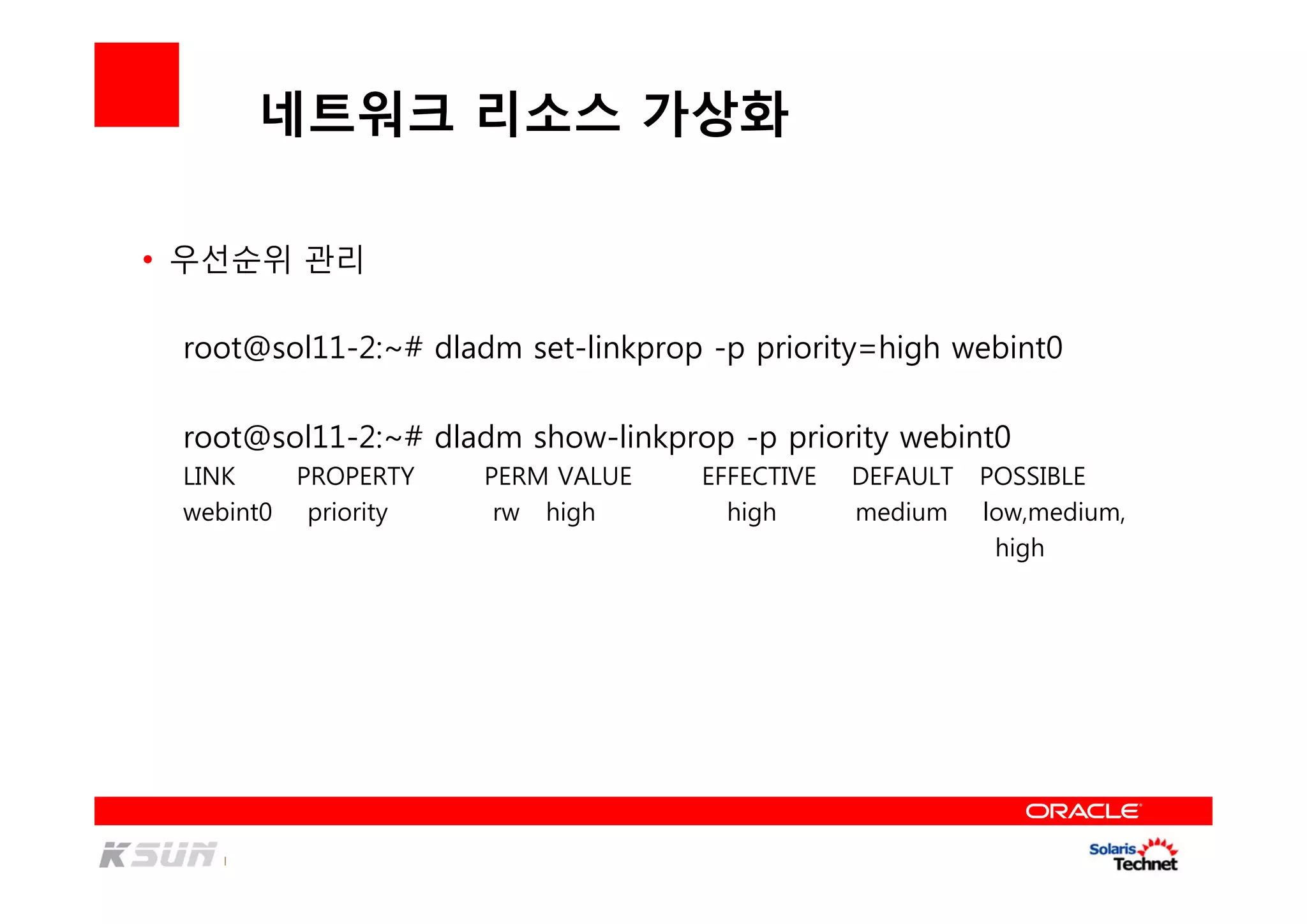 네트워크 리소스 가상화
• 우선순위 관리
root@sol11-2:~# dladm set-linkprop -p priority=high webint0
root@sol11-2:~# dladm show-linkprop -p priority webint0
LINK PROPERTY PERM VALUE EFFECTIVE DEFAULT POSSIBLE
webint0 priority rw high high medium low,medium,
high
 