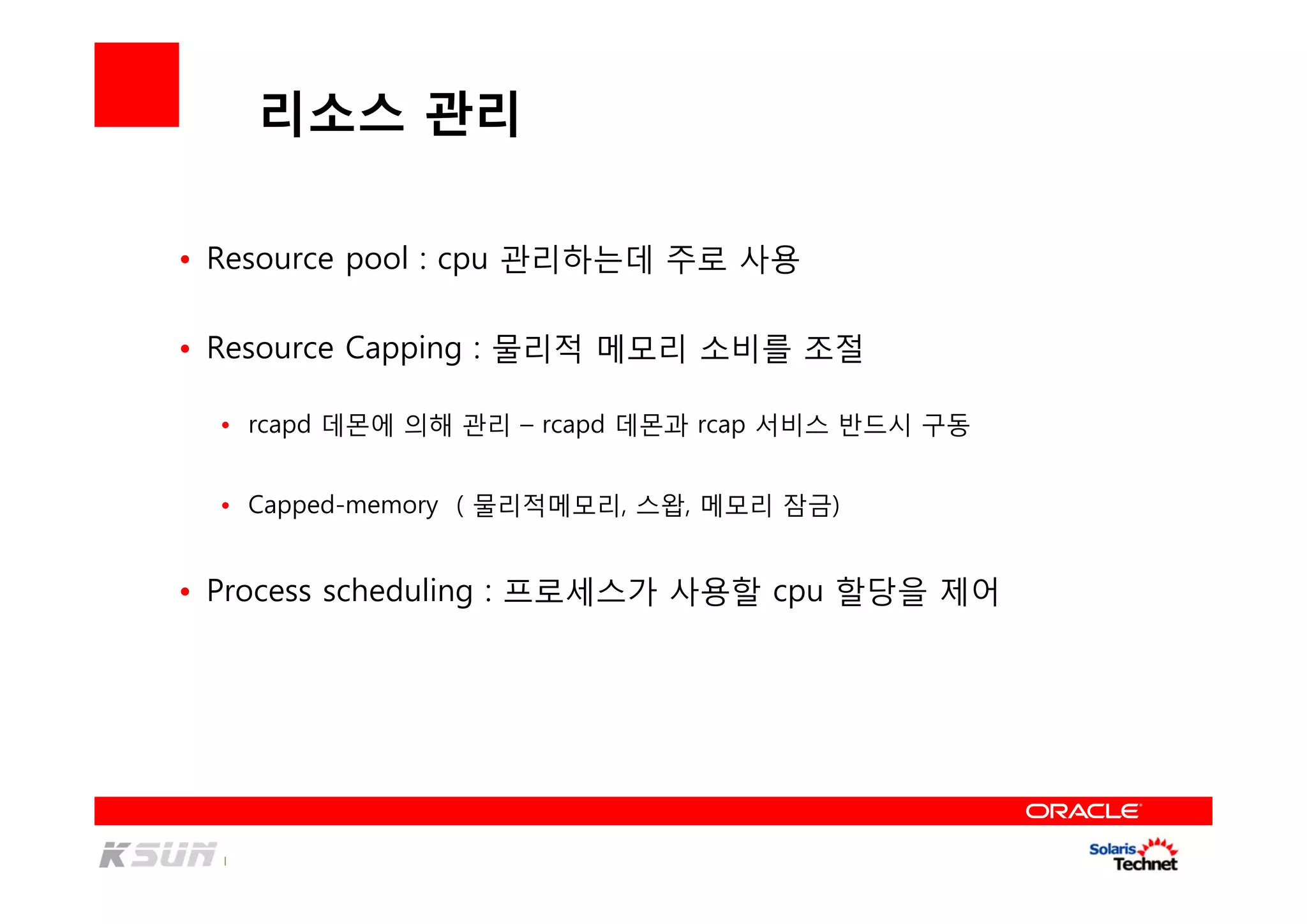 리소스 관리
• Resource pool : cpu 관리하는데 주로 사용
• Resource Capping : 물리적 메모리 소비를 조절
• rcapd 데몬에 의해 관리 – rcapd 데몬과 rcap 서비스 반드시 구동
• Capped-memory ( 물리적메모리, 스왑, 메모리 잠금)
• Process scheduling : 프로세스가 사용할 cpu 할당을 제어
 