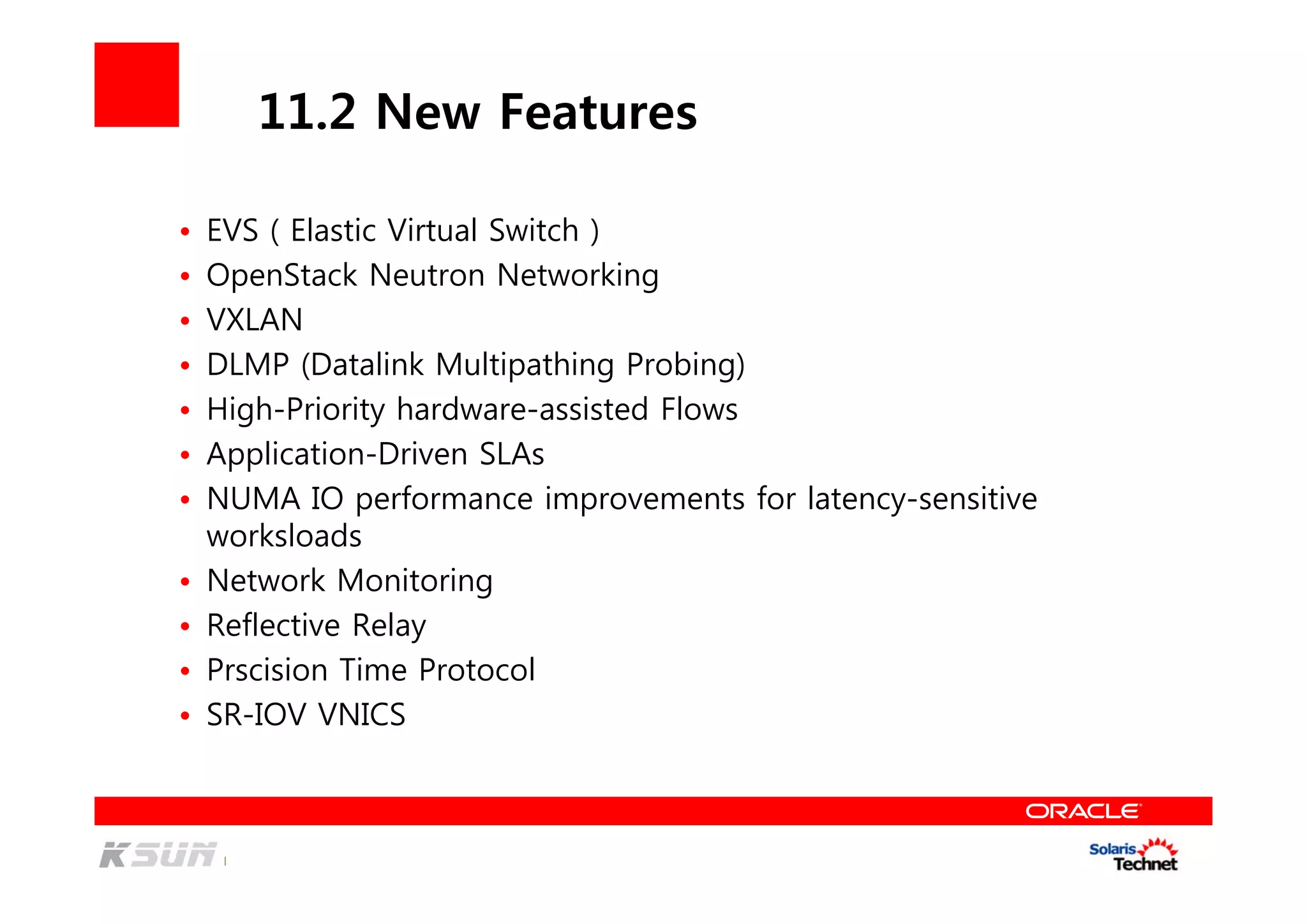 11.2 New Features
• EVS ( Elastic Virtual Switch )
• OpenStack Neutron Networking
• VXLAN
• DLMP (Datalink Multipathing Probing)
• High-Priority hardware-assisted Flows
• Application-Driven SLAs
• NUMA IO performance improvements for latency-sensitive
worksloads
• Network Monitoring
• Reflective Relay
• Prscision Time Protocol
• SR-IOV VNICS
 