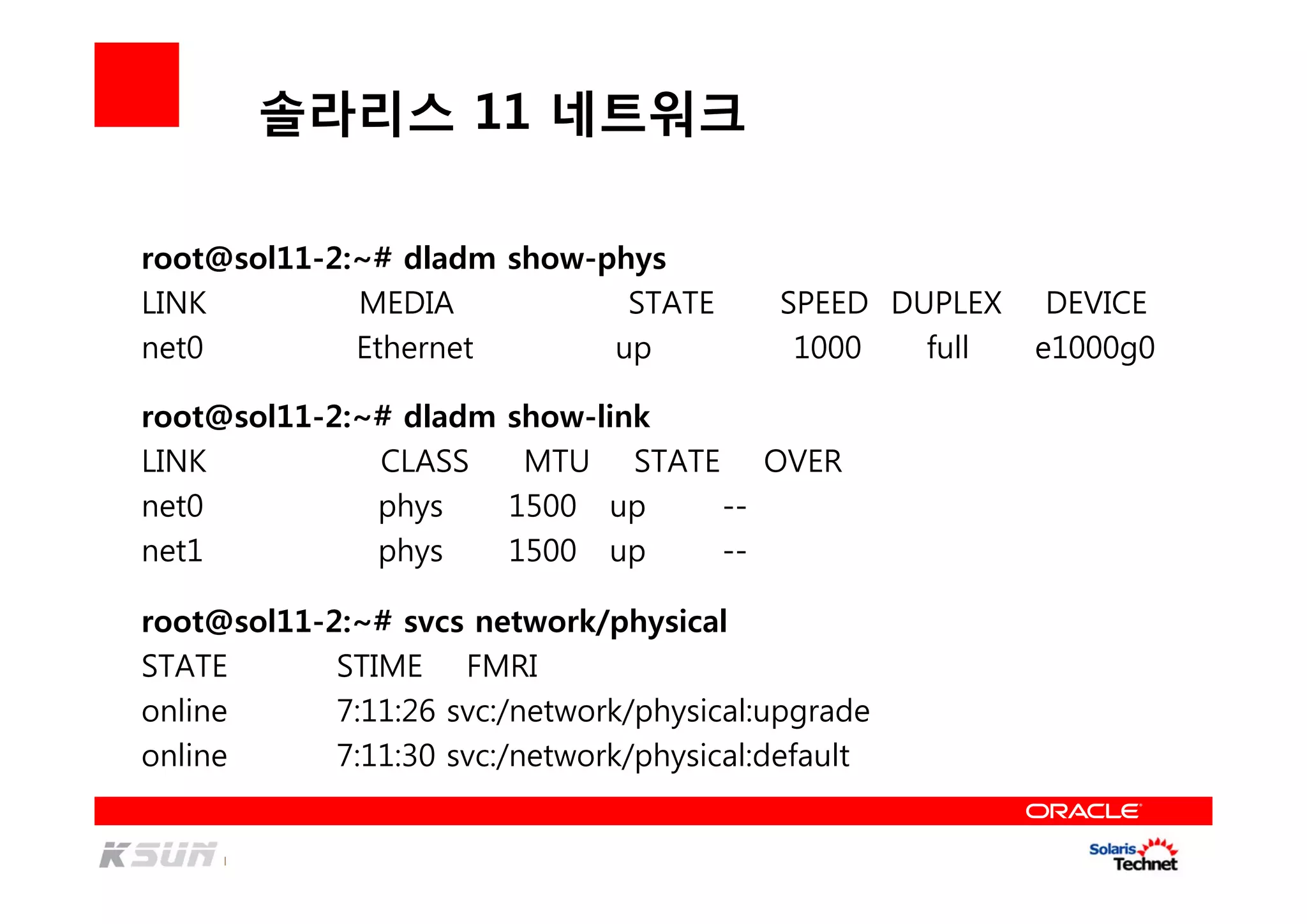 솔라리스 11 네트워크
root@sol11-2:~# dladm show-phys
LINK MEDIA STATE SPEED DUPLEX DEVICE
net0 Ethernet up 1000 full e1000g0
root@sol11-2:~# dladm show-link
LINK CLASS MTU STATE OVER
net0 phys 1500 up --
net1 phys 1500 up --
root@sol11-2:~# svcs network/physical
STATE STIME FMRI
online 7:11:26 svc:/network/physical:upgrade
online 7:11:30 svc:/network/physical:default
 