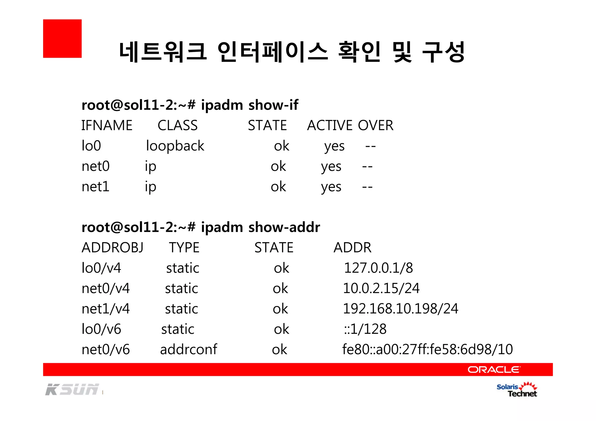 네트워크 인터페이스 확인 및 구성
root@sol11-2:~# ipadm show-if
IFNAME CLASS STATE ACTIVE OVER
lo0 loopback ok yes --
net0 ip ok yes --
net1 ip ok yes --
root@sol11-2:~# ipadm show-addr
ADDROBJ TYPE STATE ADDR
lo0/v4 static ok 127.0.0.1/8
net0/v4 static ok 10.0.2.15/24
net1/v4 static ok 192.168.10.198/24
lo0/v6 static ok ::1/128
net0/v6 addrconf ok fe80::a00:27ff:fe58:6d98/10
 