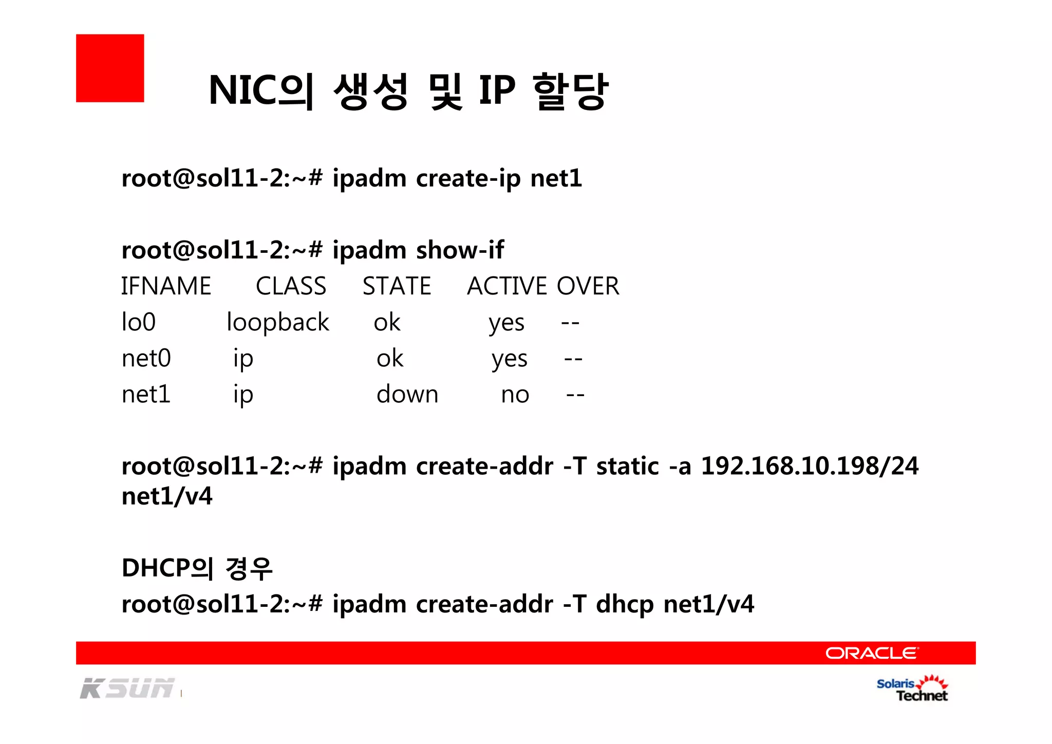 NIC의 생성 및 IP 할당
root@sol11-2:~# ipadm create-ip net1
root@sol11-2:~# ipadm show-if
IFNAME CLASS STATE ACTIVE OVER
lo0 loopback ok yes --
net0 ip ok yes --
net1 ip down no --
root@sol11-2:~# ipadm create-addr -T static -a 192.168.10.198/24
net1/v4
DHCP의 경우
root@sol11-2:~# ipadm create-addr -T dhcp net1/v4
 