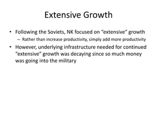 Extensive Growth
• Following the Soviets, NK focused on “extensive” growth
– Rather than increase productivity, simply add more productivity
• However, underlying infrastructure needed for continued
“extensive” growth was decaying since so much money
was going into the military
 