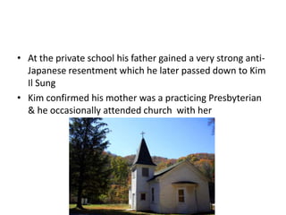 • At the private school his father gained a very strong anti-
Japanese resentment which he later passed down to Kim
Il Sung
• Kim confirmed his mother was a practicing Presbyterian
& he occasionally attended church with her
 