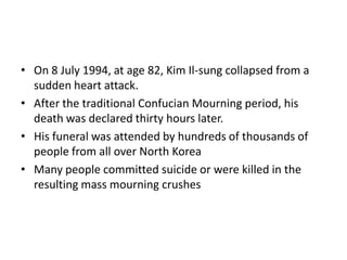 • On 8 July 1994, at age 82, Kim Il-sung collapsed from a
sudden heart attack.
• After the traditional Confucian Mourning period, his
death was declared thirty hours later.
• His funeral was attended by hundreds of thousands of
people from all over North Korea
• Many people committed suicide or were killed in the
resulting mass mourning crushes
 