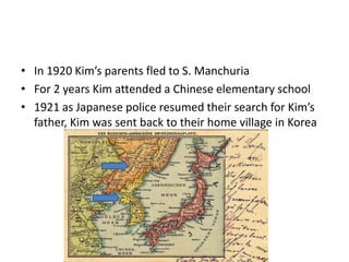 • In 1920 Kim’s parents fled to S. Manchuria
• For 2 years Kim attended a Chinese elementary school
• 1921 as Japanese police resumed their search for Kim’s
father, Kim was sent back to their home village in Korea
 