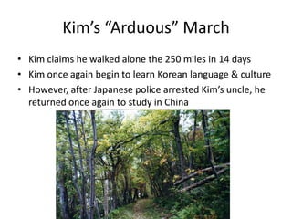 Kim’s “Arduous” March
• Kim claims he walked alone the 250 miles in 14 days
• Kim once again begin to learn Korean language & culture
• However, after Japanese police arrested Kim’s uncle, he
returned once again to study in China
 
