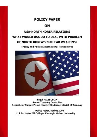 POLICY PAPER
                             ON
          USA-NORTH KOREA RELATIONS
WHAT WOULD USA DO TO DEAL WITH PROBLEM
    OF NORTH KOREA’S NUCLEAR WEAPONS?
        (Policy and Politics International Perspective)




                      Ergul HALISCELIK
                  Senior Treasury Controller
Republic of Turkey Prime Ministry Undersecretariat of Treasury

                     Policy Paper, Spring 2006
   H. John Heinz III College, Carnegie Mellon University
 