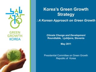 Korea‘s Green Growth
          Strategy
: A Korean Approach on Green Growth



      Climate Change and Development
       Roundtable, Ljubljana, Slovenia

                  May 2011



    Presidential Committee on Green Growth
               Republic of Korea
 