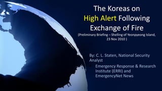 The Koreas on
High Alert Following
Exchange of Fire
(Preliminary Briefing – Shelling of Yeonpyeong Island,
23 Nov 2010 )
By: C. L. Staten, National Security
Analyst
 Emergency Response & Research
Institute (ERRI) and
EmergencyNet News
 