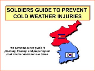 1
SOLDIERS GUIDE TO PREVENT
COLD WEATHER INJURIES
The common-sense guide to
planning, training, and preparing for
cold weather operations in Korea
 