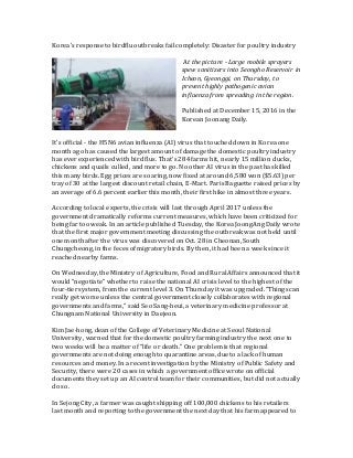 Korea's response to birdflu outbreaks fail completely: Disaster for poultry industry
At the picture - Large mobile sprayers
spew sanitizers into Seongho Reservoir in
Icheon, Gyeonggi, on Thursday, to
prevent highly pathogenic avian
influenza from spreading in the region.
Published at December 15, 2016 in the
Korean Joonang Daily.
It’s official - the H5N6 avian influenza (AI) virus that touched down in Korea one
month ago has caused the largest amount of damage the domestic poultry industry
has ever experienced with bird flus. That’s 284 farms hit, nearly 15 million ducks,
chickens and quails culled, and more to go. No other AI virus in the past has killed
this many birds. Egg prices are soaring, now fixed at around 6,580 won ($5.63) per
tray of 30 at the largest discount retail chain, E-Mart. Paris Baguette raised prices by
an average of 6.6 percent earlier this month, their first hike in almost three years.
According to local experts, the crisis will last through April 2017 unless the
government dramatically reforms current measures, which have been criticized for
being far too weak. In an article published Tuesday, the Korea JoongAng Daily wrote
that the first major government meeting discussing the outbreak was not held until
one month after the virus was discovered on Oct. 28 in Cheonan, South
Chungcheong, in the feces of migratory birds. By then, it had been a week since it
reached nearby farms.
On Wednesday, the Ministry of Agriculture, Food and Rural Affairs announced that it
would “negotiate” whether to raise the national AI crisis level to the highest of the
four-tier system, from the current level 3. On Thursday it was upgraded. “Things can
really get worse unless the central government closely collaborates with regional
governments and farms,” said Seo Sang-heui, a veterinary medicine professor at
Chungnam National University in Daejeon.
Kim Jae-hong, dean of the College of Veterinary Medicine at Seoul National
University, warned that for the domestic poultry farming industry the next one to
two weeks will be a matter of “life or death.” One problem is that regional
governments are not doing enough to quarantine areas, due to a lack of human
resources and money. In a recent investigation by the Ministry of Public Safety and
Security, there were 20 cases in which a government office wrote on official
documents they set up an AI control team for their communities, but did not actually
do so.
In Sejong City, a farmer was caught shipping off 100,000 chickens to his retailers
last month and reporting to the government the next day that his farm appeared to
 
