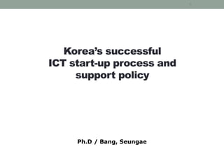 Korea’s successful
ICT start-up process and
support policy
Ph.D / Bang, Seungae
1
 