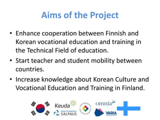 Aims of the Project
• Enhance cooperation between Finnish and
Korean vocational education and training in
the Technical Field of education.
• Start teacher and student mobility between
countries.
• Increase knowledge about Korean Culture and
Vocational Education and Training in Finland.
 