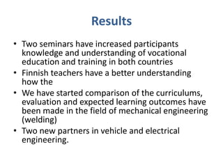 Results
• Two seminars have increased participants
knowledge and understanding of vocational
education and training in both countries
• Finnish teachers have a better understanding
how the
• We have started comparison of the curriculums,
evaluation and expected learning outcomes have
been made in the field of mechanical engineering
(welding)
• Two new partners in vehicle and electrical
engineering.
 