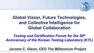 Global Vision, Future Technologies,
and Collective Intelligence for
Global Collaboration
Testing and Certification Forum for the 50th
Anniversary of the Korean Testing Laboratory (KTL)
Jerome C. Glenn, CEO The Millennium Project
 