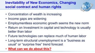 Inevitability of New Economics, Changing
social contract and human rights
• Concentration of wealth is increasing
• Income gaps are widening
• Employmentless economic growth seems the new norm
• Return on Investment in capital and technology is usually
better than labor
• Future technologies can replace much of human labor
• Long-term structural unemployment is a “business as
usual” or “surprise free” trend forecast
• What can we do about this?
 