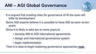 ANI – AGI Global Governance
It is argued that creating rules for governance of AI too soon will
stifle its development.
Some AGI experts believe it is possible to have AGI as soon as ten
years.
Since it is likely to take ten or more years to
• develop ANI to AGI international agreements
• design and international governance system
• begin implementation
Then it is wise to begin exploring governance approaches now.
 
