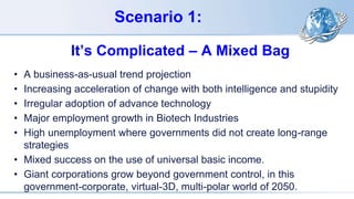 Scenario 1:
It’s Complicated – A Mixed Bag
• A business-as-usual trend projection
• Increasing acceleration of change with both intelligence and stupidity
• Irregular adoption of advance technology
• Major employment growth in Biotech Industries
• High unemployment where governments did not create long-range
strategies
• Mixed success on the use of universal basic income.
• Giant corporations grow beyond government control, in this
government-corporate, virtual-3D, multi-polar world of 2050.
 