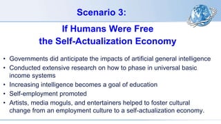 Scenario 3:
If Humans Were Free
the Self-Actualization Economy
• Governments did anticipate the impacts of artificial general intelligence
• Conducted extensive research on how to phase in universal basic
income systems
• Increasing intelligence becomes a goal of education
• Self-employment promoted
• Artists, media moguls, and entertainers helped to foster cultural
change from an employment culture to a self-actualization economy.
 