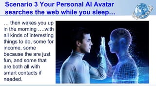 Scenario 3 Your Personal AI Avatar
searches the web while you sleep…
… then wakes you up
in the morning ….with
all kinds of interesting
things to do, some for
income, some
because the are just
fun, and some that
are both all with
smart contacts if
needed.
 