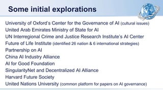 Some initial explorations
University of Oxford’s Center for the Governance of AI (cultural issues)
United Arab Emirates Ministry of State for AI
UN Interregional Crime and Justice Research Institute’s AI Center
Future of Life Institute (identified 26 nation & 6 international strategies)
Partnership on AI
China AI Industry Alliance
AI for Good Foundation
SingularityNet and Decentralized AI Alliance
Harvard Future Society
United Nations University (common platform for papers on AI governance)
 
