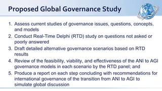 Proposed Global Governance Study
1. Assess current studies of governance issues, questions, concepts,
and models
2. Conduct Real-Time Delphi (RTD) study on questions not asked or
poorly answered
3. Draft detailed alternative governance scenarios based on RTD
results
4. Review of the feasibility, viability, and effectiveness of the ANI to AGI
governance models in each scenario by the RTD panel; and
5. Produce a report on each step concluding with recommendations for
international governance of the transition from ANI to AGI to
simulate global discussion
 