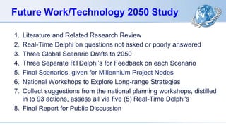 Future Work/Technology 2050 Study
1. Literature and Related Research Review
2. Real-Time Delphi on questions not asked or poorly answered
3. Three Global Scenario Drafts to 2050
4. Three Separate RTDelphi’s for Feedback on each Scenario
5. Final Scenarios, given for Millennium Project Nodes
6. National Workshops to Explore Long-range Strategies
7. Collect suggestions from the national planning workshops, distilled
in to 93 actions, assess all via five (5) Real-Time Delphi's
8. Final Report for Public Discussion
 