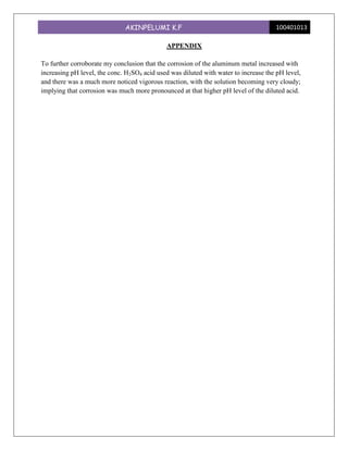 AKINPELUMI K.F                                         100401013

                                             APPENDIX

To further corroborate my conclusion that the corrosion of the aluminum metal increased with
increasing pH level, the conc. H2SO4 acid used was diluted with water to increase the pH level,
and there was a much more noticed vigorous reaction, with the solution becoming very cloudy;
implying that corrosion was much more pronounced at that higher pH level of the diluted acid.
 