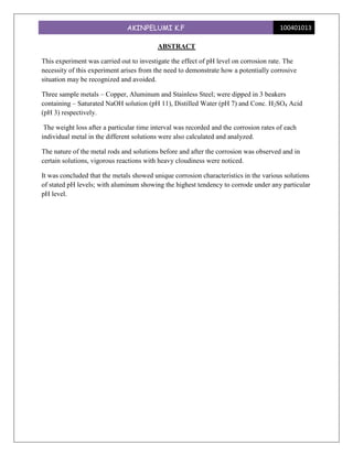 AKINPELUMI K.F                                          100401013

                                          ABSTRACT

This experiment was carried out to investigate the effect of pH level on corrosion rate. The
necessity of this experiment arises from the need to demonstrate how a potentially corrosive
situation may be recognized and avoided.

Three sample metals – Copper, Aluminum and Stainless Steel; were dipped in 3 beakers
containing – Saturated NaOH solution (pH 11), Distilled Water (pH 7) and Conc. H2SO4 Acid
(pH 3) respectively.

 The weight loss after a particular time interval was recorded and the corrosion rates of each
individual metal in the different solutions were also calculated and analyzed.

The nature of the metal rods and solutions before and after the corrosion was observed and in
certain solutions, vigorous reactions with heavy cloudiness were noticed.

It was concluded that the metals showed unique corrosion characteristics in the various solutions
of stated pH levels; with aluminum showing the highest tendency to corrode under any particular
pH level.
 