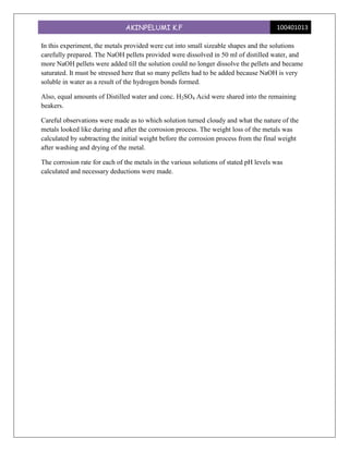 AKINPELUMI K.F                                          100401013

In this experiment, the metals provided were cut into small sizeable shapes and the solutions
carefully prepared. The NaOH pellets provided were dissolved in 50 ml of distilled water, and
more NaOH pellets were added till the solution could no longer dissolve the pellets and became
saturated. It must be stressed here that so many pellets had to be added because NaOH is very
soluble in water as a result of the hydrogen bonds formed.

Also, equal amounts of Distilled water and conc. H2SO4 Acid were shared into the remaining
beakers.

Careful observations were made as to which solution turned cloudy and what the nature of the
metals looked like during and after the corrosion process. The weight loss of the metals was
calculated by subtracting the initial weight before the corrosion process from the final weight
after washing and drying of the metal.

The corrosion rate for each of the metals in the various solutions of stated pH levels was
calculated and necessary deductions were made.
 