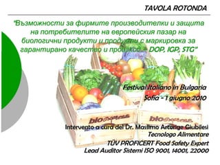 TAVOLA ROTONDA
“Възможности за фирмите производителки и защита
    на потребителите на европейския пазар на
 биологични продукти и продукти с маркировка за
 гарантирано качество и произход – DOP, IGP, STG”




                                 Festival Italiano in Bulgaria
                                        Sofia - 1 giugno 2010


             Intervento a cura del Dr. Massimo Artorige Giubilesi
                                          Tecnologo Alimentare
                          TÜV PROFICERT Food Safety Expert
                   Lead Auditor Sistemi ISO 9001, 14001, 22000
 