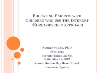 EDUCATING PARENTS WITH
CHILDREN WHO USE THE INTERNET
   :KOREA-SPECIFIC APPROACH




         Kyunghwa Lee, Ph.D
              President
        Parents’ Union on Net
         Date: May 16, 2012
    Venue: Golden Bay Beach Hotel,
           Larnaca, Cyprus
 