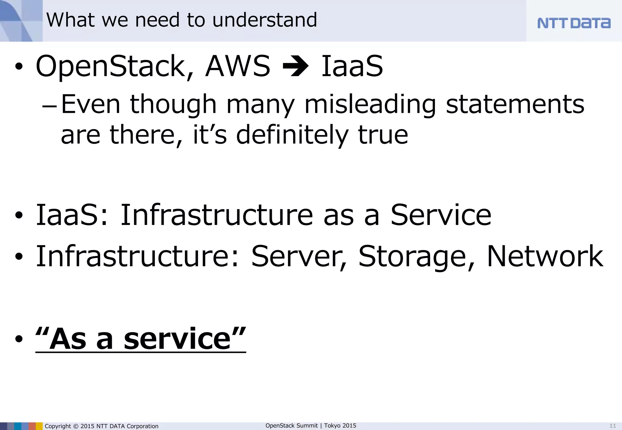 Copyright © 2015 NTT DATA Corporation OpenStack Summit | Tokyo 2015
What we need to understand
• OpenStack: Software to build IaaS
–Even though many misleading marketing
statements are there, this is definitely true.
• IaaS: Infrastructure as a Service
• Infrastructure: Server, Storage, Network
• “As a service”
11
 