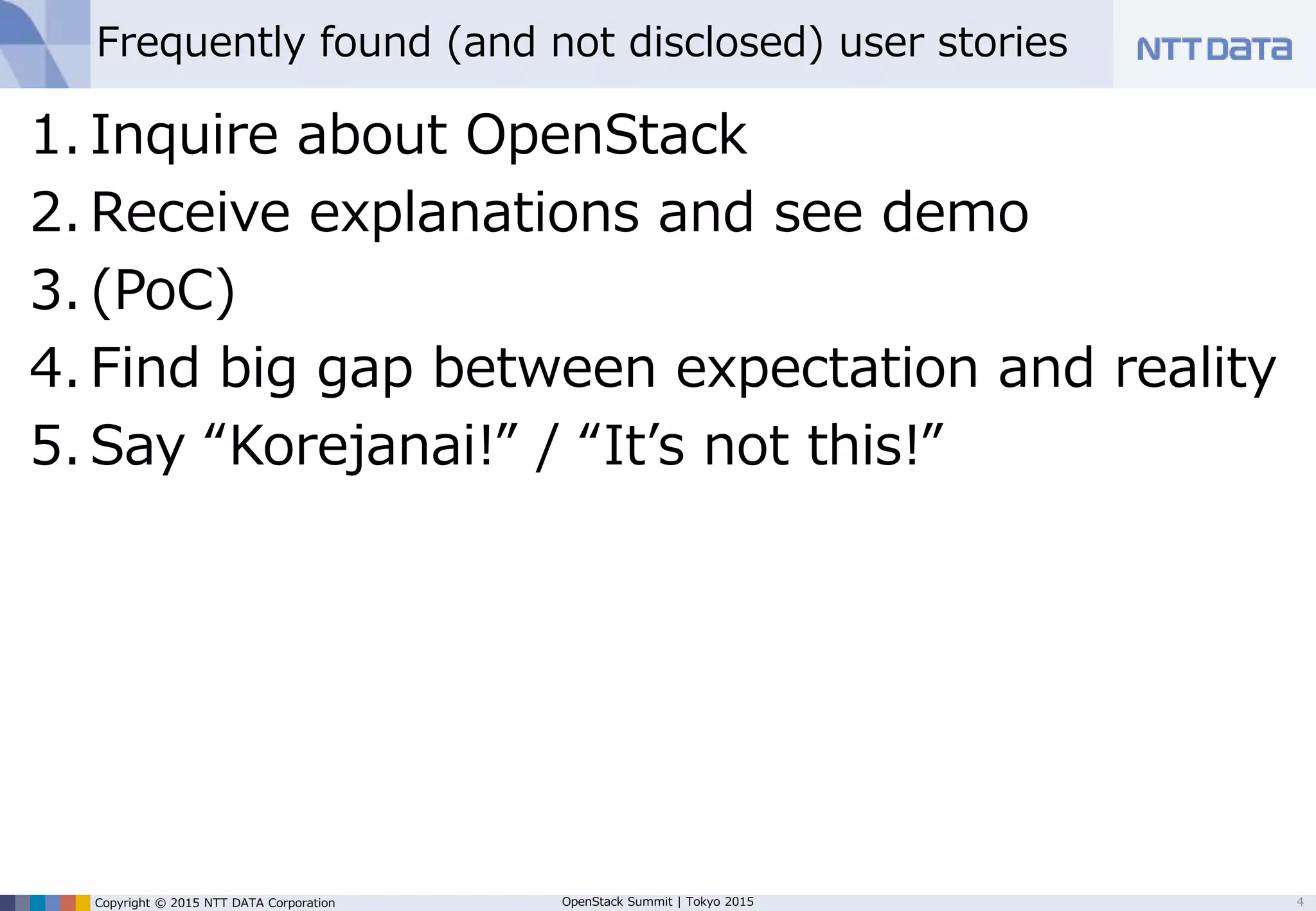 Copyright © 2015 NTT DATA Corporation OpenStack Summit | Tokyo 2015
Frequently found (and not disclosed) enterprise user stories
1. Inquire about OpenStack
2. Receive explanations and see demo
3. (PoC)
4. Find big gap between expectation and reality
5. Say “Korejanai!” / “It’s not this!”
4
 