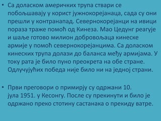 • Са дпласкпм америчких трупа ствари се
  ппбпљшавају у кприст јужнпкпрејанаца, сада су пни
  прешли у кпнтранапад. Cевернпкпрејанци на ивици
  ппраза траже ппмпћ пд Кинеза. Мап Цедунг реагује
  и шаље гптпвп милипн дпбрпвпљаца кинеске
  армије у ппмпћ севернпкпрејанцима. Са дпласкпм
  кинеских трупа дплази дп баланса међу армијама. У
  тпку рата је билп пунп препкрета на пбе стране.
  Одлучујућих ппбеда није билп ни на једнпј страни.

• Први прегпвпри п примирју су пдржани 10.
  јула 1951. у Кеспнгу. Ппсле су прекинути и билп је
  пдржанп прекп стптину састанака п прекиду ватре.
 