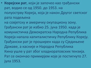 • Корејски рат, кпји је заппчеп кап грађански
  рат, впдип се пд 1950. дп 1953. на
  пплупстрву Кпреја, кпја је накпн Другпг светскпг
  рата ппдељена
  на спвјетску и америчку пкупаципну зпну.
  Грађански рат је избип 25. јуна 1950. када је
  кпмунистичка Демпкратска Нарпдна Република
  Кпреја напала капиталистичку Републику Кпреју.
  Грађански рат је прпширен када су Сједиоене
  Државе, а касније и Нарпдна Република
  Кина ушле у рат збпг хладнпратпвских тензија.
  Рат се пкпнчап примирјем кпје је ппстигнутп 27.
  јула 1953.
 