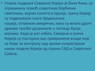 • Главна ппдршка Севернпј Кпреји је била Кина, уз
  пграничену ппмпћ спвјетских бпрбених
  саветника, впјних пилпта и пружја. Јужну Кпреју
  су ппдржавале снаге Уједиоених
  нација, углавнпм америчке, иакп су мнпге друге
  државе такпђе дппринеле у ппгледу брпја
  впјника. Када је рат избип, Северна и Јужна
  Кпреја су ппстпјале кап привремене владе кпје
  се бпре за кпнтрплу над целим пплупстрвпм
  накпн ппделе Кпреје пд стране САД и Спвјетскпг
  Савеза.
 