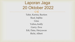 
Laporan Jaga
20 Oktober 2022
Tahir, Karina, Raction
Rauf, Injilita
Gina
Yulius,Andly
Garry, Ewa
Edi, Datu, Heryawan
Richi, Albert
 