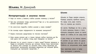 Шљива, М. Данојлић
Интерпретација и анализа песме
 Које се етапе у животу стабла шљиве помињу у песми?
 Где још уочавамо такву цикличност? Где се у тој цикличности
налази привидан крај?
 На кога/шта подсећа стабло шљиве у којој строфи?
 На основу којих појединости то можемо закључити?
 Којим стилским средствима то песник постиже?
 Који, какав, колико дуг и тежак процес воћка пролази да би
нам дала леп и укусан плод, који поједемо за минут?
 Дешава ли се нешто слично у свету људи? Колико времена и
труда је потребно песнику да напише песму (коју прочитамо
за минут), или сликару на наслика лепу слику, музичару да
укомпонује занимљиву мелодију, редитељу да направи филм,
глумцима да припреме представу…?
Шљива
Шљива се буди крајем априла,
Развија широка, пребела крила,
На крају села, уврх голети,
Она се спрема да полети,
Ал заспи. Пробуди се тек у јуну,
И осети: крошњу, тешку и пуну.
Клонуле, повијене, гране се муче.
Криве се стабла, ко во сред вуче.
У јулу, плод се на земљу сруши,
И шљиви ко да лакне на души.
Одскочи крошња увис, ко да је
Побегла из загушљиве неке одаје.
Тако преспава јесен и зиму
Тиха, загледана у даљину.
 