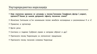 Унутарпредметна корелација
 Која глаголска времена се уочавају у песми/песмама (перфекат, футур I, аорист,
презент)? Какав је њихов допринос ефекту песничке слике?
 Фонетика (читањем и/ли казивањем песме вежбати изговарање и разликовање ћ и ч)
 Правопис и ортоепија
 Врсте речи
 Синтакса и падежи (субјекат, прави и неправи објекат и др.)
 Преписати песму ћирилицом са латиничног предлошка
 Преписати песму писаним словима ћирилице
 