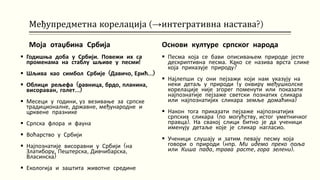 Међупредметна корелација (→интегративна настава?)
Моја отаџбина Србија
 Годишња доба у Србији. Повежи их са
променама на стаблу шљиве у песми!
 Шљива као симбол Србије (Давичо, Ерић…)
 Облици рељефа (равница, брдо, планина,
висораван, голет…)
 Месеци у години, уз везивање за српске
традиционалне, државне, међународне и
црквене празнике
 Српска флора и фауна
 Воћарство у Србији
 Најпознатије висоравни у Србији (на
Златибору, Пештерска, Дивчибарска,
Власинска)
 Екологија и заштита животне средине
Основи културе српског народа
 Песма која се бави описивањем природе јесте
дескриптивна песма. Како се назива врста слике
која приказује природу?
 Најлепши су они пејзажи који нам указују на
неки детаљ у природи (у оквиру међушколске
корелације није згорег поменути или показати
најпознатије пејзаже светски познатих сликара
или најпознатијих сликара земље домаћина)
 Након тога приказати пејзаже најпознатијих
српских сликара (по могућству, истог уметничког
правца). На свакој слици битно је да ученици
именују детаље које је сликар нагласио.
 Ученици слушају и затим певају песму која
говори о природи (нпр. Ми идемо преко поља
или Киша пада, трава расте, гора зелени).
 