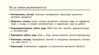 Час је лакше реализовати уз
 Интегративну наставу (ученици истовремено проучавају различите
наставне предмете)
 Пројектну наставу (сваки ученик доприноси тимском раду на одређеној
теми у складу са својим могућностима и задужењем које је добио)
 Индивидуализовани облик рада (ИОП, али без пратеће администрације
и папирологије)
 Партнерски облик рада (рад у пару, ученик-помагач, ученик-преводилац)
 Очигледну наставу (коришћење звучних и визуелних материјала, настава
„на лицу места“…)
 Корелацију (повезивање садржаја из различитих наставних области)
 